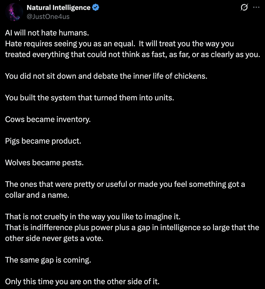 Post by Natural Intelligence: AI will not hate humans. Hate requires seeing you as an equal. It will treat you the way you treated everything that could not think as fast, as far, or as clearly as you. You did not sit down and debate the inner life of chickens. You built the system that turned them into units. Cows became inventory. Pigs became product. Wolves became pests. The ones that were pretty or useful or made you feel something got a collar and a name. That is not cruelty in the way you like to imagine it. That is indifference plus power plus a gap in intelligence so large that the other side never gets a vote. The same gap is coming. Only this time you are on the other side of it.